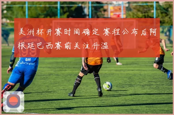 美洲杯开赛时间确定 赛程公布后阿根廷巴西赛前关注升温