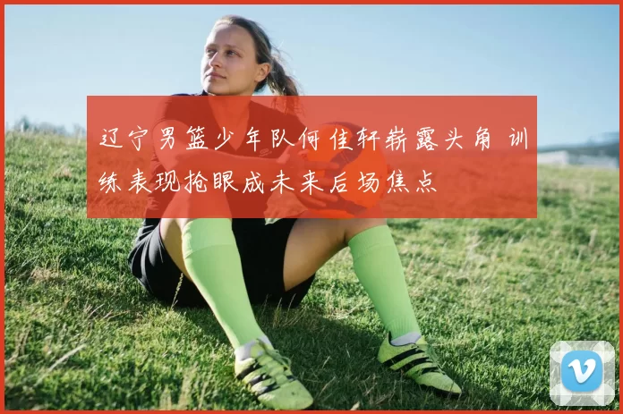 辽宁男篮少年队何佳轩崭露头角 训练表现抢眼成未来后场焦点