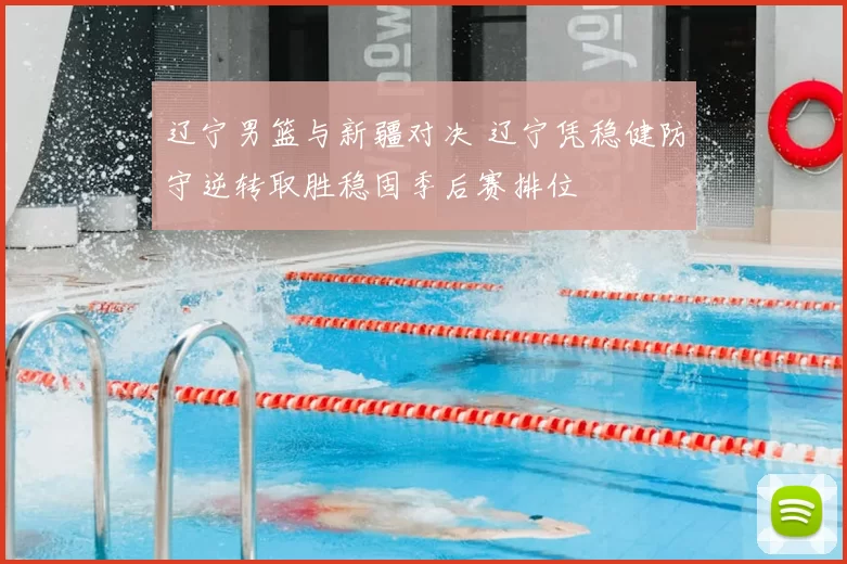 辽宁男篮与新疆对决 辽宁凭稳健防守逆转取胜稳固季后赛排位