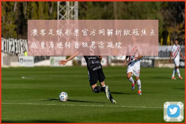 澳客足球彩票官方网解析欧冠焦点战皇马逆转晋级悬念延续