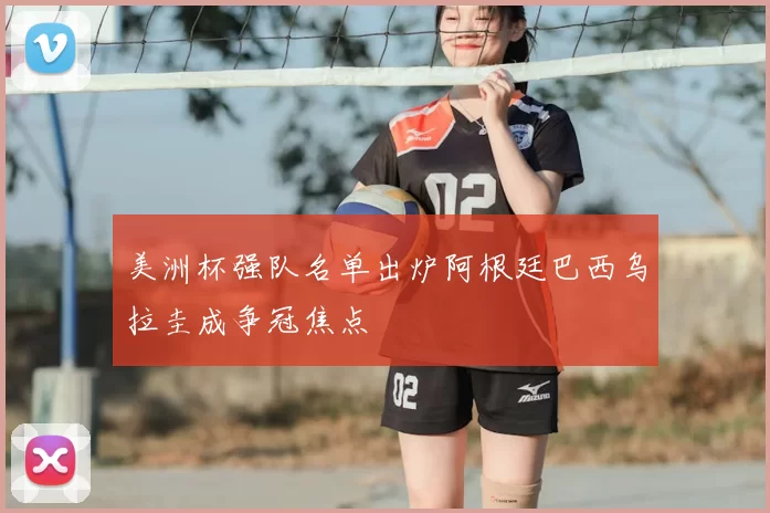 美洲杯强队名单出炉阿根廷巴西乌拉圭成争冠焦点