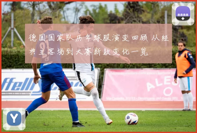 德国国家队历年球服演变回顾 从经典主客场到大赛新款变化一览