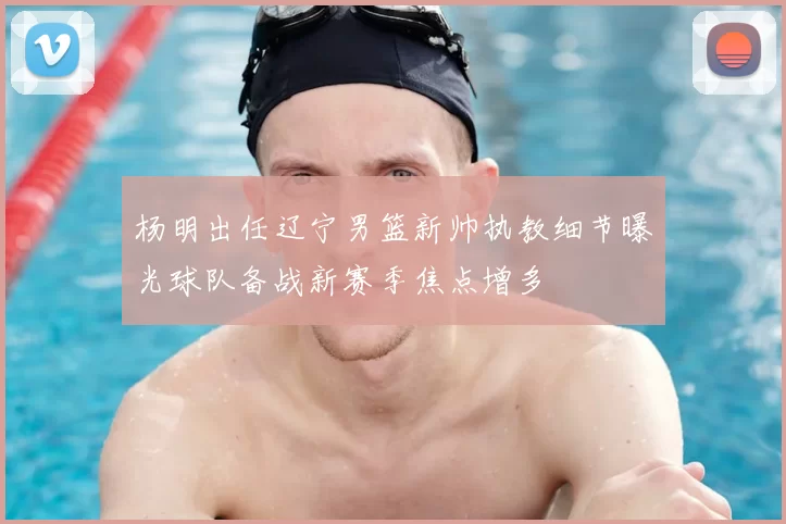 杨明出任辽宁男篮新帅执教细节曝光球队备战新赛季焦点增多