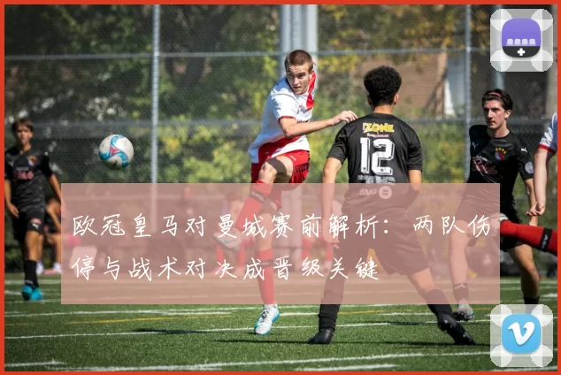 欧冠皇马对曼城赛前解析：两队伤停与战术对决成晋级关键