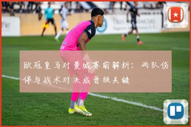 欧冠皇马对曼城赛前解析：两队伤停与战术对决成晋级关键
