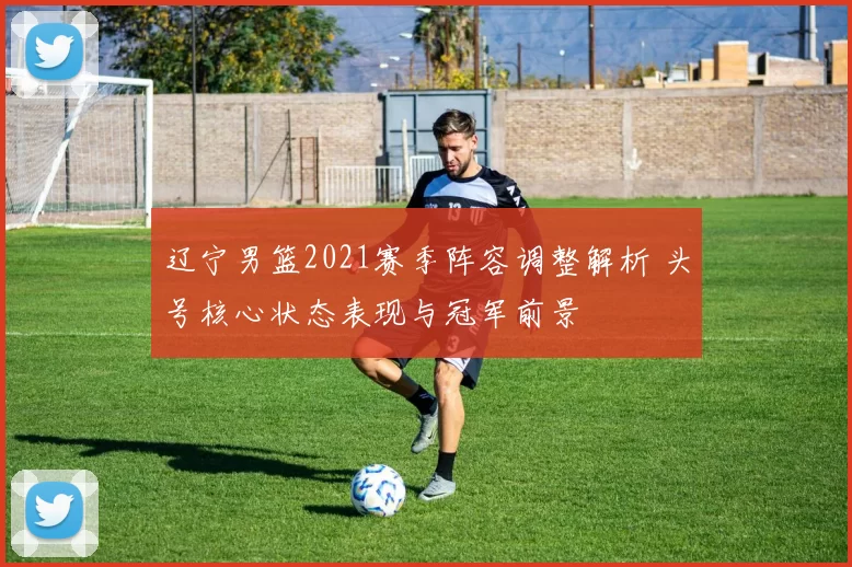 辽宁男篮2021赛季阵容调整解析 头号核心状态表现与冠军前景