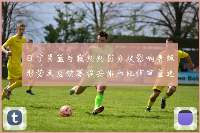 辽宁男篮与裁判判罚分歧影响晋级形势及后续赛程安排和纪律审查进展