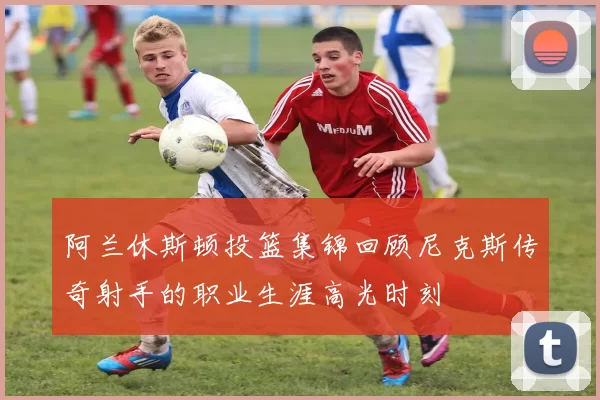 阿兰休斯顿投篮集锦回顾尼克斯传奇射手的职业生涯高光时刻