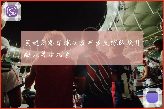 英超新赛季球衣发布多支球队设计融入复古元素