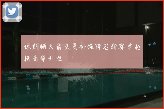 休斯顿火箭交易补强阵容新赛季轮换竞争升温