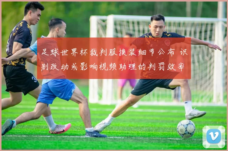 足球世界杯裁判服换装细节公布 识别改动或影响视频助理的判罚效率