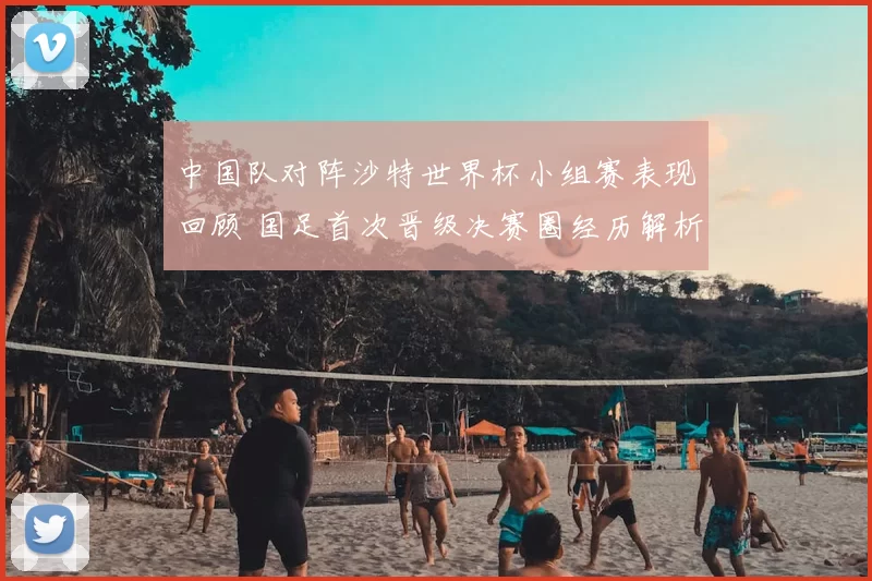 中国队对阵沙特世界杯小组赛表现回顾 国足首次晋级决赛圈经历解析