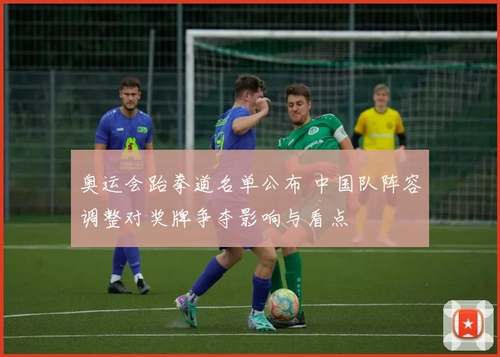 奥运会跆拳道名单公布 中国队阵容调整对奖牌争夺影响与看点