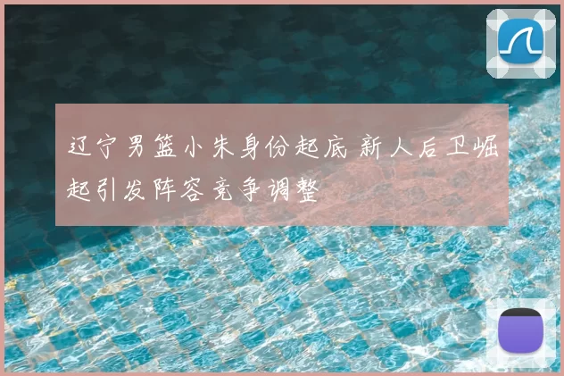 辽宁男篮小朱身份起底 新人后卫崛起引发阵容竞争调整