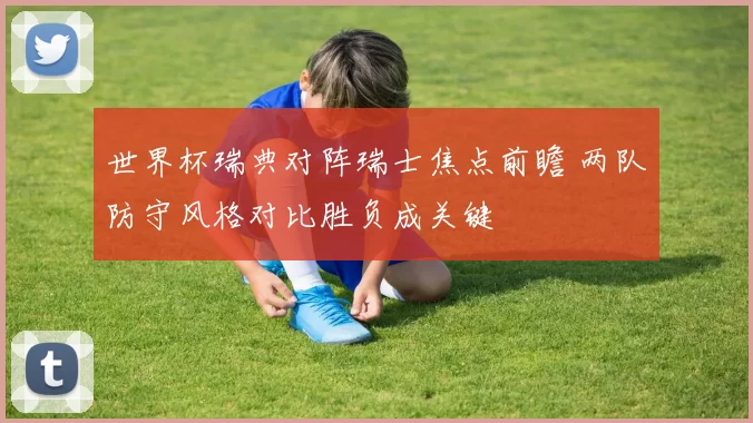 世界杯瑞典对阵瑞士焦点前瞻 两队防守风格对比胜负成关键