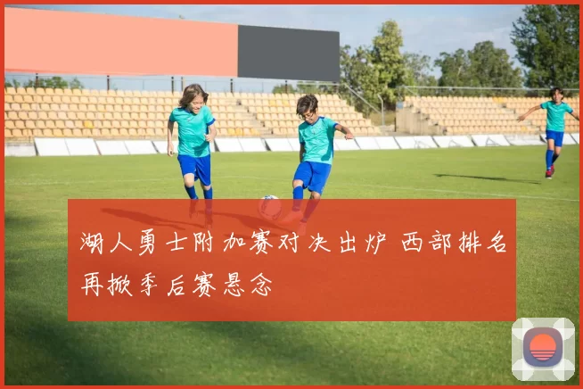 湖人勇士附加赛对决出炉 西部排名再掀季后赛悬念