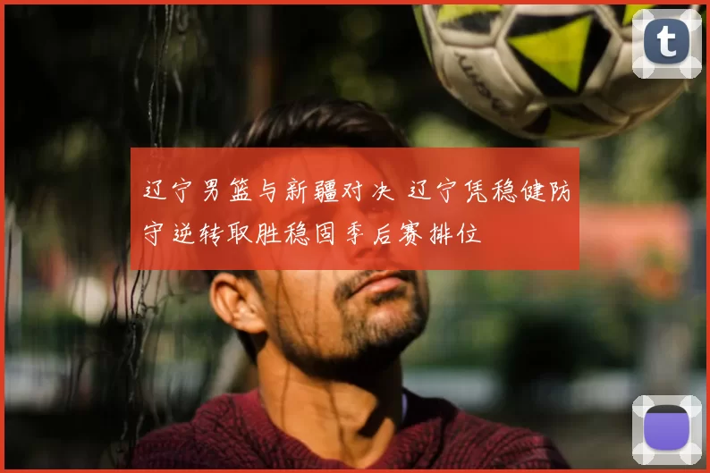 辽宁男篮与新疆对决 辽宁凭稳健防守逆转取胜稳固季后赛排位