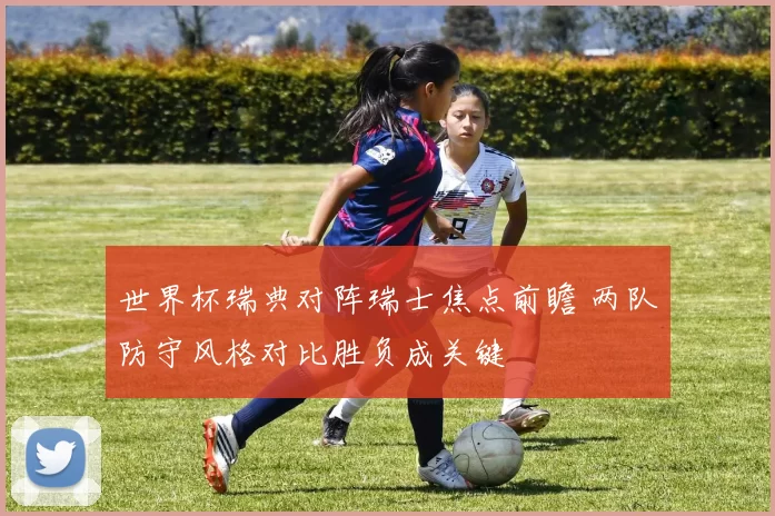 世界杯瑞典对阵瑞士焦点前瞻 两队防守风格对比胜负成关键