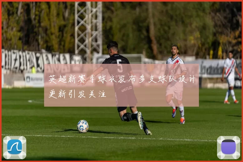 英超新赛季球衣发布多支球队设计更新引发关注