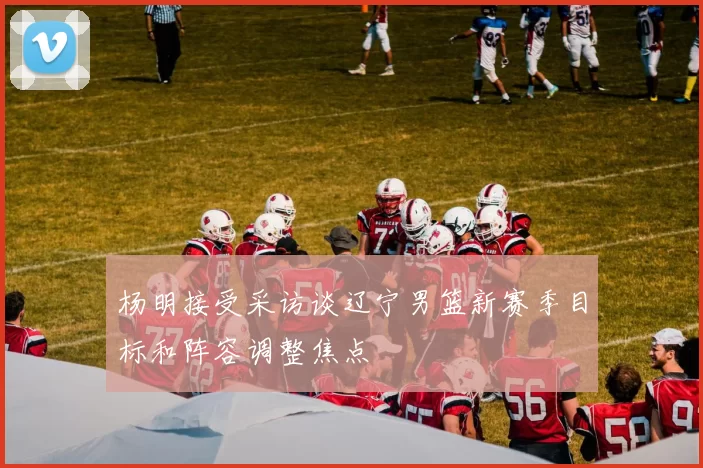 杨明接受采访谈辽宁男篮新赛季目标和阵容调整焦点