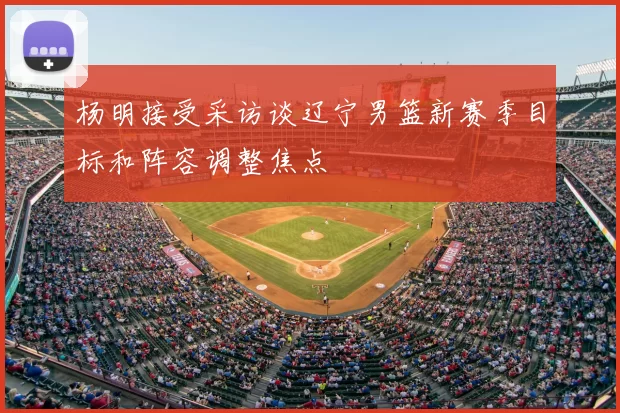 杨明接受采访谈辽宁男篮新赛季目标和阵容调整焦点