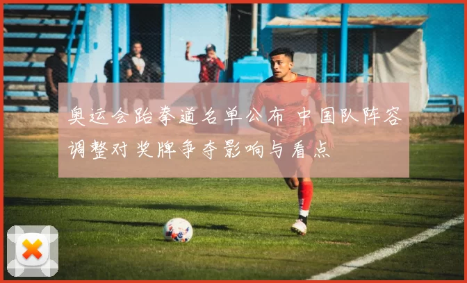 奥运会跆拳道名单公布 中国队阵容调整对奖牌争夺影响与看点