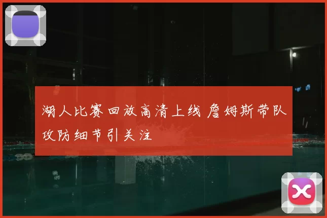 湖人比赛回放高清上线 詹姆斯带队攻防细节引关注