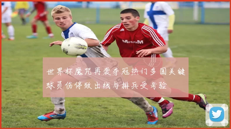 世界杯魔咒再袭夺冠热门多国关键球员伤停致出线与排兵受考验