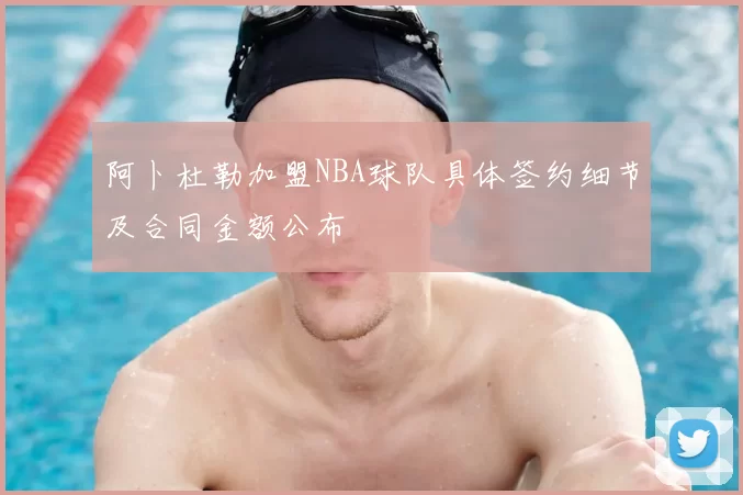 阿卜杜勒加盟NBA球队具体签约细节及合同金额公布