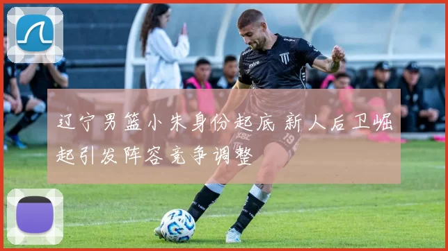 辽宁男篮小朱身份起底 新人后卫崛起引发阵容竞争调整