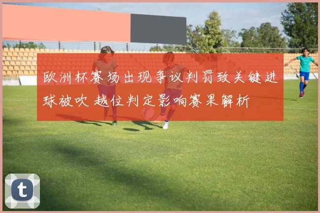 欧洲杯赛场出现争议判罚致关键进球被吹 越位判定影响赛果解析
