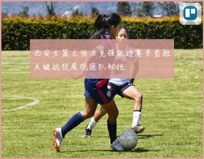 西安女篮主场力克强敌迎赛季首胜关键战役展现团队韧性