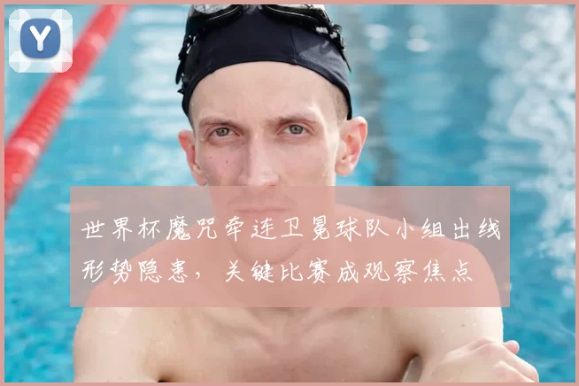 世界杯魔咒牵连卫冕球队小组出线形势隐患，关键比赛成观察焦点