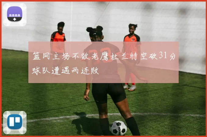 篮网主场不敌老鹰杜兰特空砍31分球队遭遇两连败