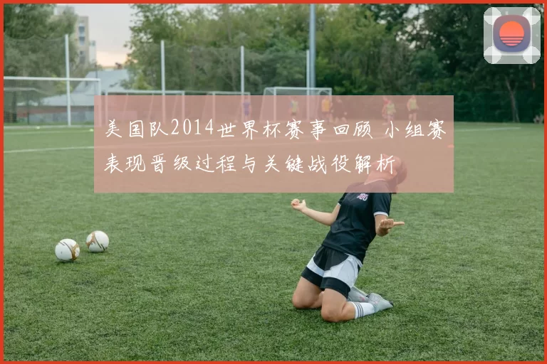 美国队2014世界杯赛事回顾 小组赛表现晋级过程与关键战役解析