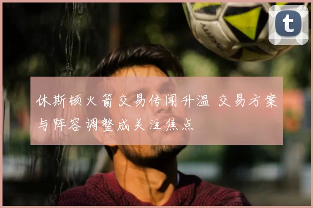 休斯顿火箭交易传闻升温 交易方案与阵容调整成关注焦点