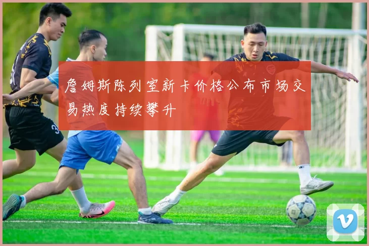 詹姆斯陈列室新卡价格公布市场交易热度持续攀升